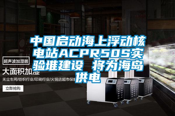 中國啟動(dòng)海上浮動(dòng)核電站ACPR50S實(shí)驗(yàn)堆建設(shè) 將為海島供電