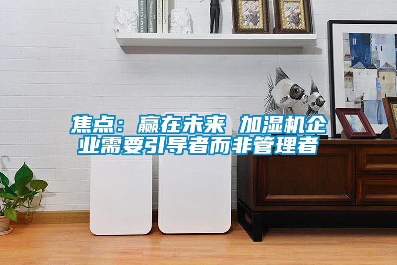 焦點(diǎn)：贏在未來(lái) 加濕機(jī)企業(yè)需要引導(dǎo)者而非管理者