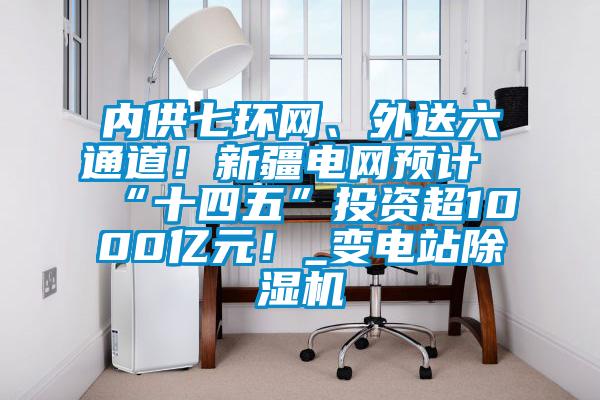 內(nèi)供七環(huán)網(wǎng)、外送六通道！新疆電網(wǎng)預(yù)計“十四五”投資超1000億元！_變電站除濕機(jī)