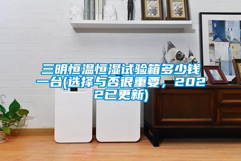 三明恒溫恒濕試驗(yàn)箱多少錢一臺(選擇與否很重要，2022已更新)