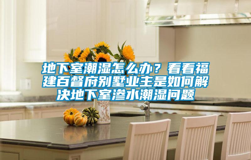 地下室潮濕怎么辦？看看福建百督府別墅業(yè)主是如何解決地下室滲水潮濕問(wèn)題