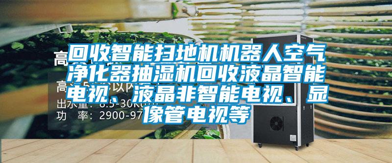 回收智能掃地機(jī)機(jī)器人空氣凈化器抽濕機(jī)回收液晶智能電視、液晶非智能電視、顯像管電視等