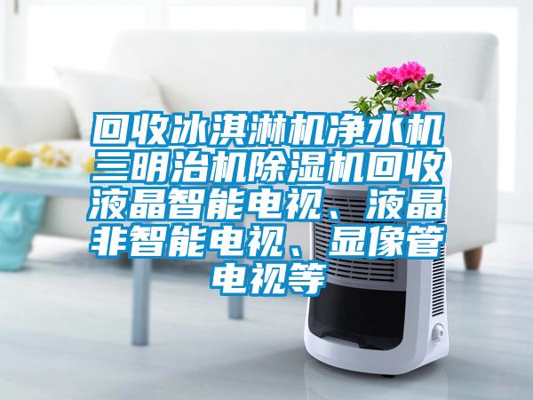 回收冰淇淋機凈水機三明治機除濕機回收液晶智能電視、液晶非智能電視、顯像管電視等