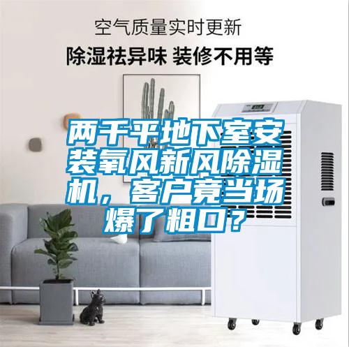 兩千平地下室安裝氧風(fēng)新風(fēng)除濕機(jī)，客戶竟當(dāng)場爆了粗口？