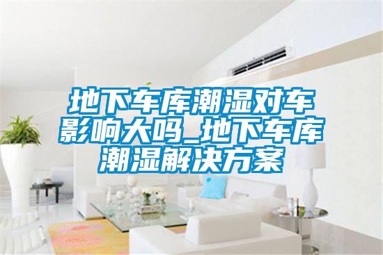 地下車庫潮濕對車影響大嗎_地下車庫潮濕解決方案