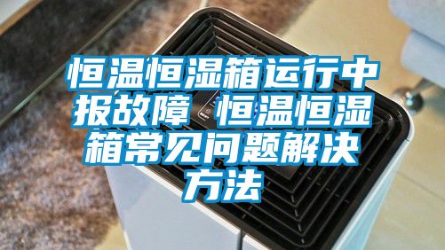 恒溫恒濕箱運(yùn)行中報(bào)故障 恒溫恒濕箱常見問題解決方法