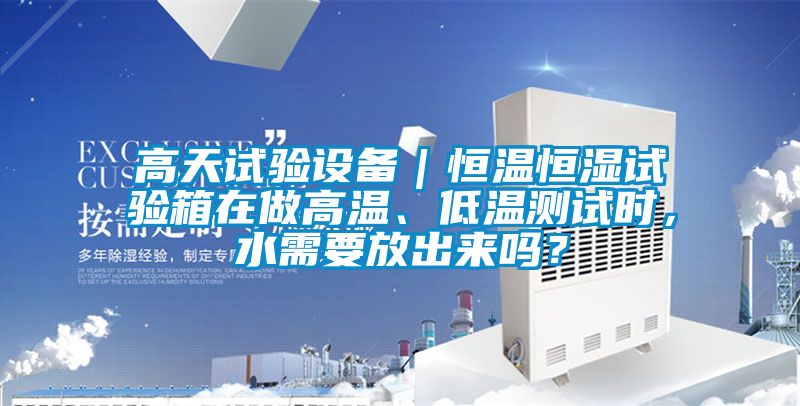 高天試驗設備｜恒溫恒濕試驗箱在做高溫、低溫測試時，水需要放出來嗎？