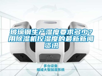 常見問題玻璃鋼生產(chǎn)濕度要求多少？用除濕機(jī)控濕度的最新新聞資訊