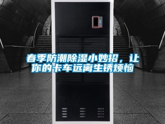 企業(yè)新聞春季防潮除濕小妙招，讓你的卡車遠(yuǎn)離生銹煩惱