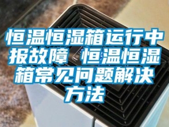 知識百科恒溫恒濕箱運行中報故障 恒溫恒濕箱常見問題解決方法