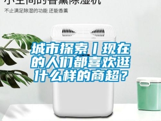 企業(yè)新聞城市探索丨現(xiàn)在的人們都喜歡逛什么樣的商超？