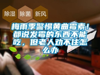 常見(jiàn)問(wèn)題梅雨季警惕黃曲霉素！都說(shuō)發(fā)霉的東西不能吃，但老人勸不住怎么辦