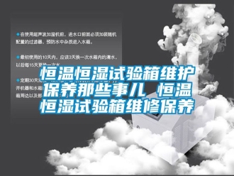 知識百科恒溫恒濕試驗箱維護保養(yǎng)那些事兒 恒溫恒濕試驗箱維修保養(yǎng)