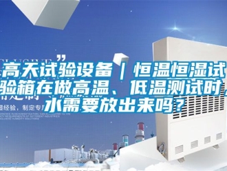 知識百科高天試驗設(shè)備｜恒溫恒濕試驗箱在做高溫、低溫測試時，水需要放出來嗎？