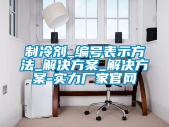 知識百科制冷劑_編號表示方法_解決方案_解決方案-實力廠家官網(wǎng)