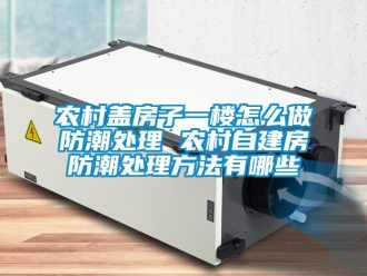 常見問題農(nóng)村蓋房子一樓怎么做防潮處理 農(nóng)村自建房防潮處理方法有哪些