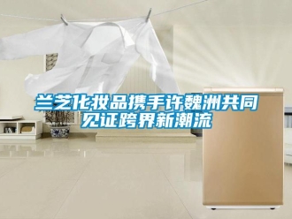 行業(yè)新聞蘭芝化妝品攜手許魏洲共同見證跨界新潮流