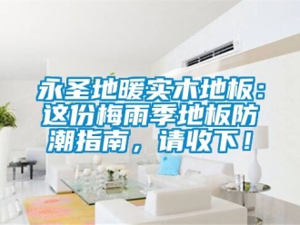 常見問題永圣地暖實(shí)木地板：這份梅雨季地板防潮指南，請(qǐng)收下！