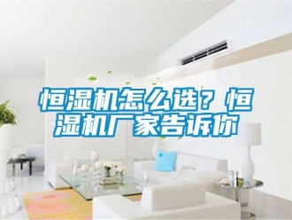 常見問題恒濕機(jī)怎么選？恒濕機(jī)廠家告訴你